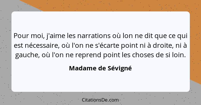 Pour moi, j'aime les narrations où lon ne dit que ce qui est nécessaire, où l'on ne s'écarte point ni à droite, ni à gauche, où l'... - Madame de Sévigné