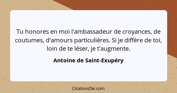 Tu honores en moi l'ambassadeur de croyances, de coutumes, d'amours particulières. Si je diffère de toi, loin de te léser,... - Antoine de Saint-Exupéry