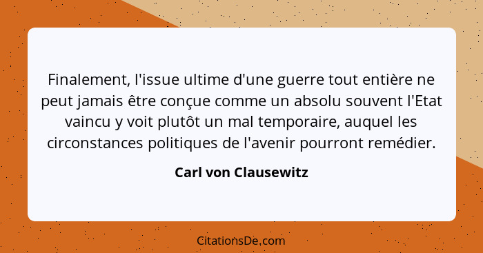 Finalement, l'issue ultime d'une guerre tout entière ne peut jamais être conçue comme un absolu souvent l'Etat vaincu y voit plu... - Carl von Clausewitz