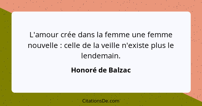 L'amour crée dans la femme une femme nouvelle : celle de la veille n'existe plus le lendemain.... - Honoré de Balzac