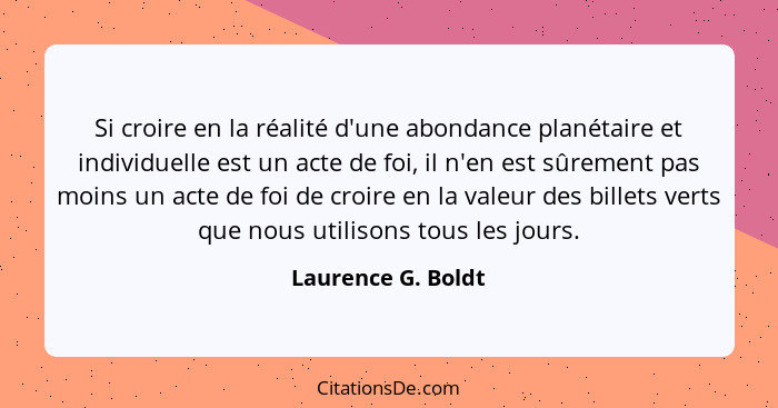 Si croire en la réalité d'une abondance planétaire et individuelle est un acte de foi, il n'en est sûrement pas moins un acte de f... - Laurence G. Boldt