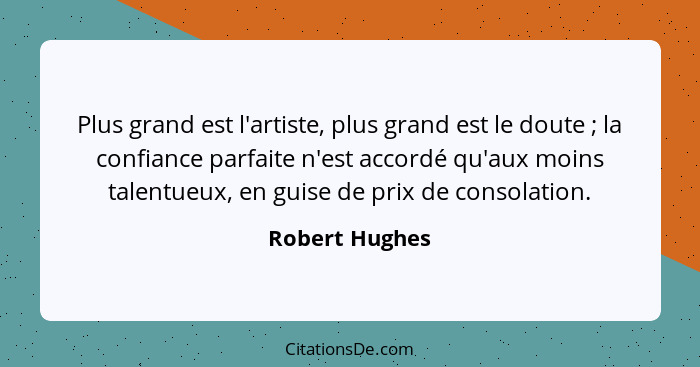 Plus grand est l'artiste, plus grand est le doute ; la confiance parfaite n'est accordé qu'aux moins talentueux, en guise de prix... - Robert Hughes