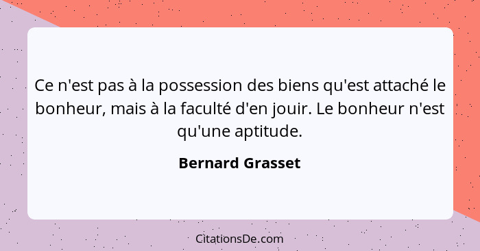 Ce n'est pas à la possession des biens qu'est attaché le bonheur, mais à la faculté d'en jouir. Le bonheur n'est qu'une aptitude.... - Bernard Grasset