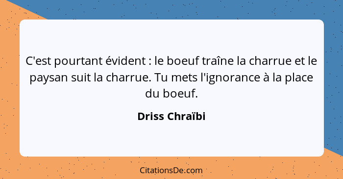 C'est pourtant évident : le boeuf traîne la charrue et le paysan suit la charrue. Tu mets l'ignorance à la place du boeuf.... - Driss Chraïbi