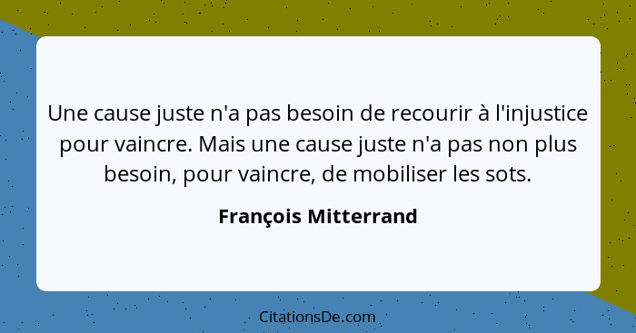Une cause juste n'a pas besoin de recourir à l'injustice pour vaincre. Mais une cause juste n'a pas non plus besoin, pour vaincr... - François Mitterrand
