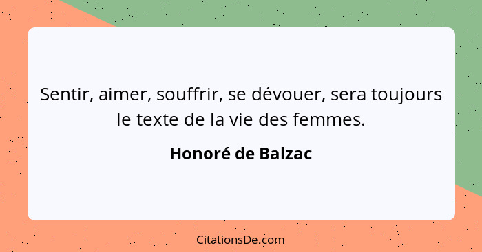 Sentir, aimer, souffrir, se dévouer, sera toujours le texte de la vie des femmes.... - Honoré de Balzac