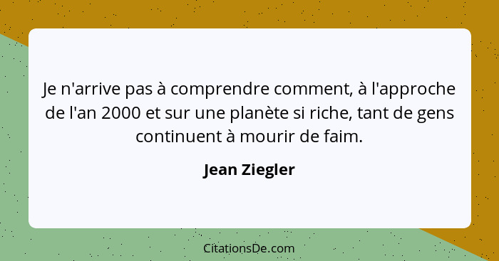 Je n'arrive pas à comprendre comment, à l'approche de l'an 2000 et sur une planète si riche, tant de gens continuent à mourir de faim.... - Jean Ziegler