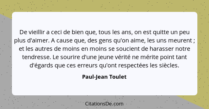 De vieillir a ceci de bien que, tous les ans, on est quitte un peu plus d'aimer. A cause que, des gens qu'on aime, les uns meurent&... - Paul-Jean Toulet