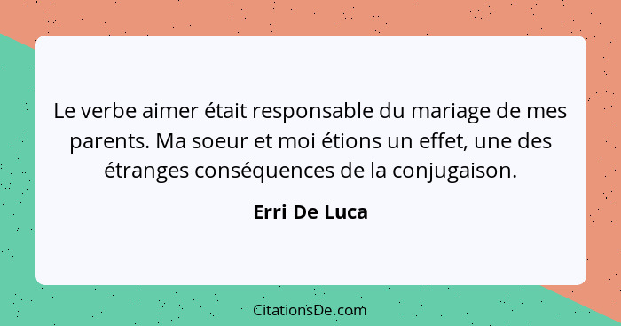 Le verbe aimer était responsable du mariage de mes parents. Ma soeur et moi étions un effet, une des étranges conséquences de la conjug... - Erri De Luca