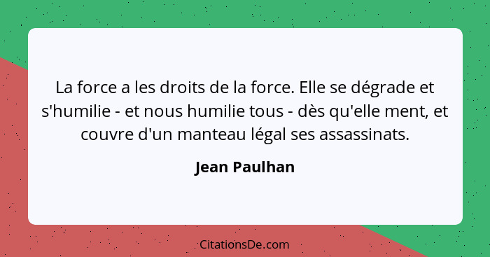 La force a les droits de la force. Elle se dégrade et s'humilie - et nous humilie tous - dès qu'elle ment, et couvre d'un manteau légal... - Jean Paulhan