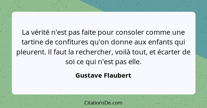 La vérité n'est pas faite pour consoler comme une tartine de confitures qu'on donne aux enfants qui pleurent. Il faut la rechercher... - Gustave Flaubert