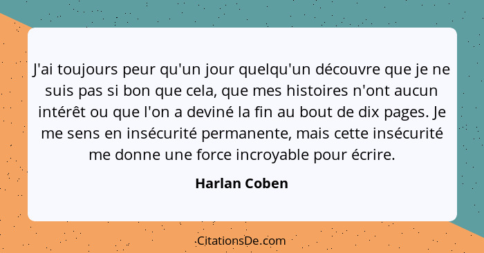 J'ai toujours peur qu'un jour quelqu'un découvre que je ne suis pas si bon que cela, que mes histoires n'ont aucun intérêt ou que l'on... - Harlan Coben