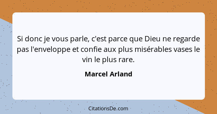 Si donc je vous parle, c'est parce que Dieu ne regarde pas l'enveloppe et confie aux plus misérables vases le vin le plus rare.... - Marcel Arland