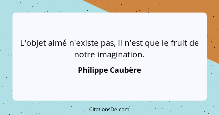 L'objet aimé n'existe pas, il n'est que le fruit de notre imagination.... - Philippe Caubère