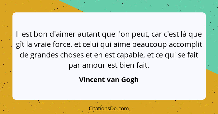 Il est bon d'aimer autant que l'on peut, car c'est là que gît la vraie force, et celui qui aime beaucoup accomplit de grandes chose... - Vincent van Gogh