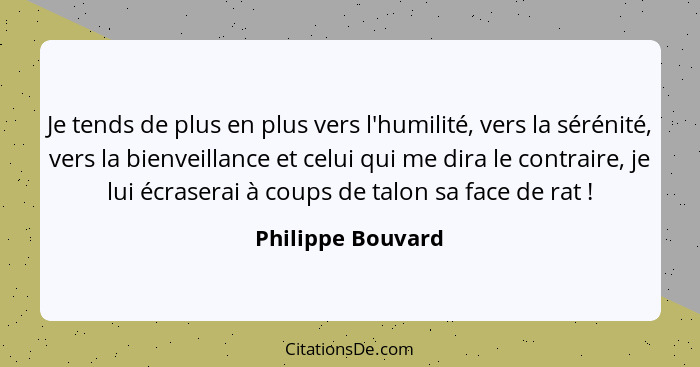 Je tends de plus en plus vers l'humilité, vers la sérénité, vers la bienveillance et celui qui me dira le contraire, je lui écraser... - Philippe Bouvard
