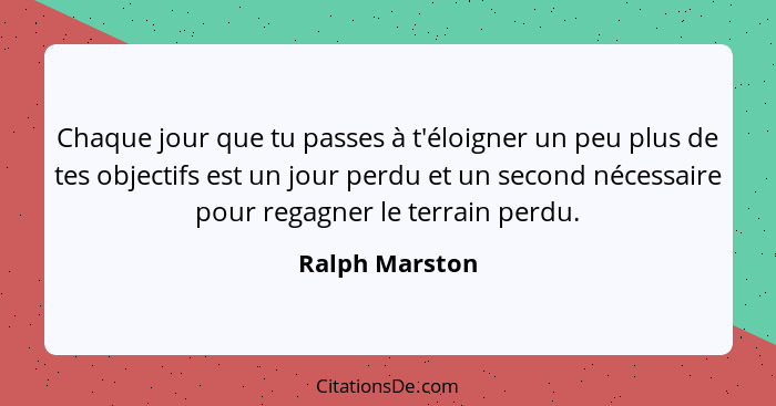 Chaque jour que tu passes à t'éloigner un peu plus de tes objectifs est un jour perdu et un second nécessaire pour regagner le terrain... - Ralph Marston