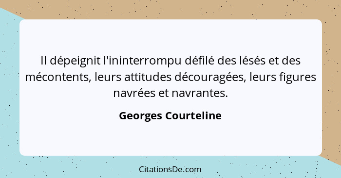 Il dépeignit l'ininterrompu défilé des lésés et des mécontents, leurs attitudes découragées, leurs figures navrées et navrantes.... - Georges Courteline