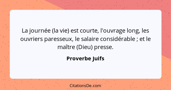 La journée (la vie) est courte, l'ouvrage long, les ouvriers paresseux, le salaire considérable ; et le maître (Dieu) presse.... - Proverbe Juifs