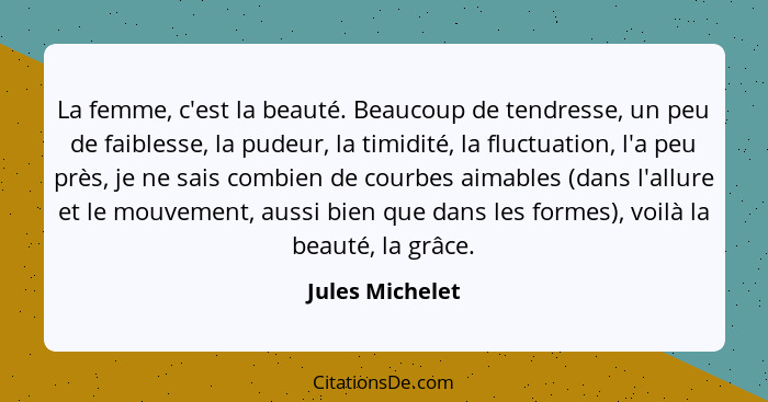 La femme, c'est la beauté. Beaucoup de tendresse, un peu de faiblesse, la pudeur, la timidité, la fluctuation, l'a peu près, je ne sa... - Jules Michelet