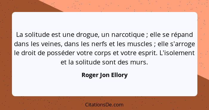 La solitude est une drogue, un narcotique ; elle se répand dans les veines, dans les nerfs et les muscles ; elle s'arroge... - Roger Jon Ellory