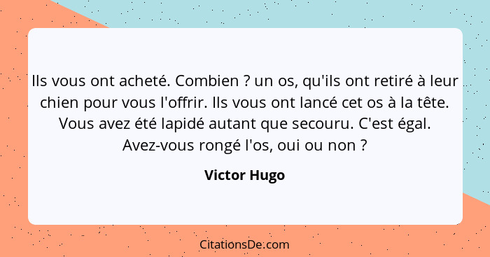 Ils vous ont acheté. Combien ? un os, qu'ils ont retiré à leur chien pour vous l'offrir. Ils vous ont lancé cet os à la tête. Vous... - Victor Hugo