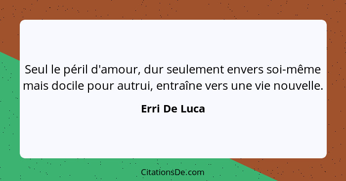 Seul le péril d'amour, dur seulement envers soi-même mais docile pour autrui, entraîne vers une vie nouvelle.... - Erri De Luca