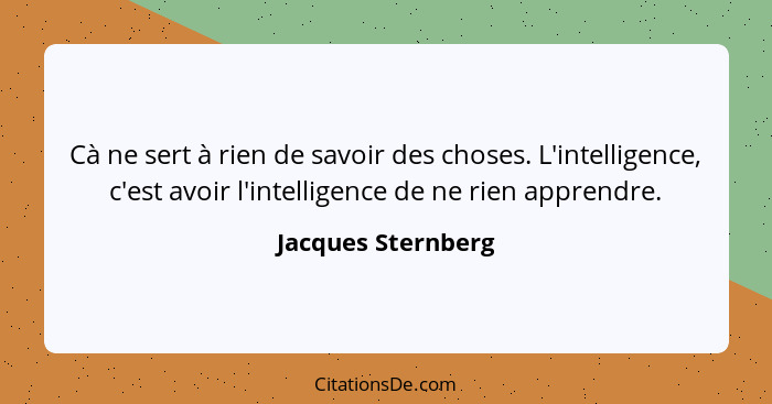 Cà ne sert à rien de savoir des choses. L'intelligence, c'est avoir l'intelligence de ne rien apprendre.... - Jacques Sternberg