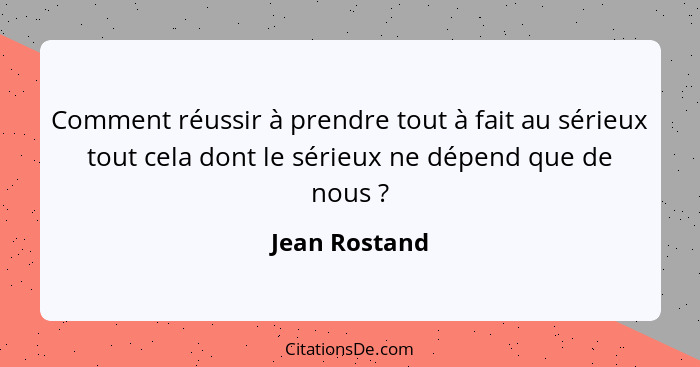 Comment réussir à prendre tout à fait au sérieux tout cela dont le sérieux ne dépend que de nous ?... - Jean Rostand