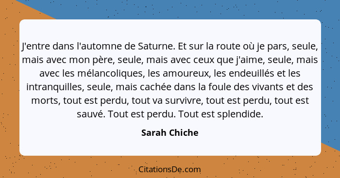 J'entre dans l'automne de Saturne. Et sur la route où je pars, seule, mais avec mon père, seule, mais avec ceux que j'aime, seule, mais... - Sarah Chiche