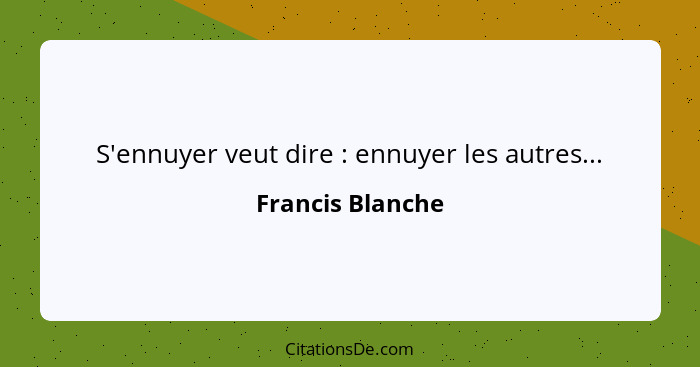 S'ennuyer veut dire : ennuyer les autres...... - Francis Blanche