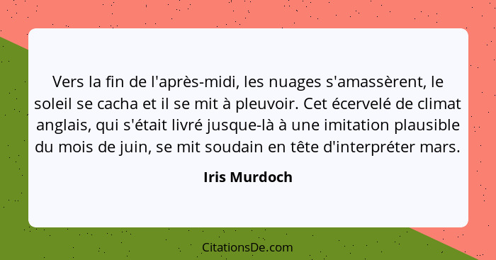 Vers la fin de l'après-midi, les nuages s'amassèrent, le soleil se cacha et il se mit à pleuvoir. Cet écervelé de climat anglais, qui s... - Iris Murdoch