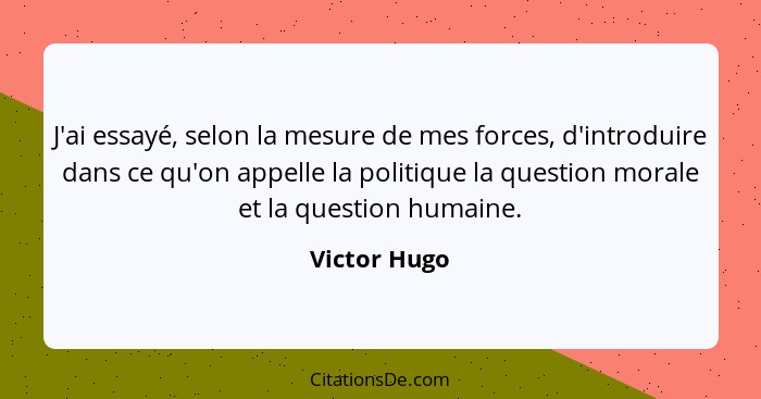 J'ai essayé, selon la mesure de mes forces, d'introduire dans ce qu'on appelle la politique la question morale et la question humaine.... - Victor Hugo