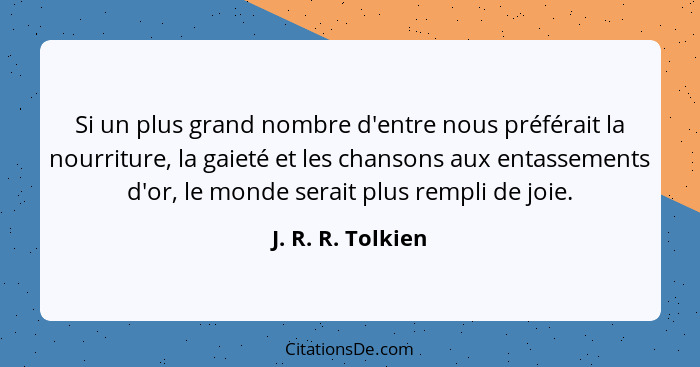 Si un plus grand nombre d'entre nous préférait la nourriture, la gaieté et les chansons aux entassements d'or, le monde serait plus... - J. R. R. Tolkien