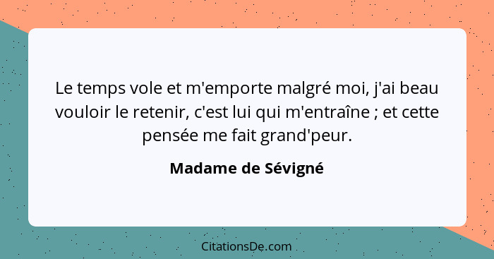 Le temps vole et m'emporte malgré moi, j'ai beau vouloir le retenir, c'est lui qui m'entraîne ; et cette pensée me fait grand... - Madame de Sévigné