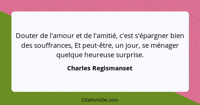 Douter de l'amour et de l'amitié, c'est s'épargner bien des souffrances, Et peut-être, un jour, se ménager quelque heureuse surp... - Charles Regismanset