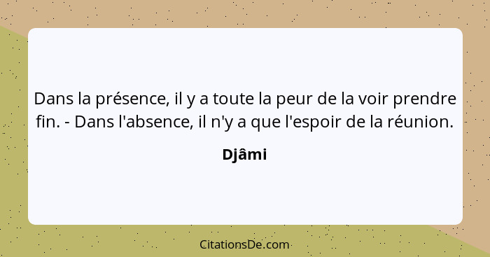 Dans la présence, il y a toute la peur de la voir prendre fin. - Dans l'absence, il n'y a que l'espoir de la réunion.... - Djâmi