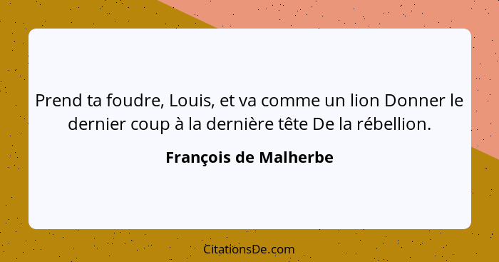 Prend ta foudre, Louis, et va comme un lion Donner le dernier coup à la dernière tête De la rébellion.... - François de Malherbe