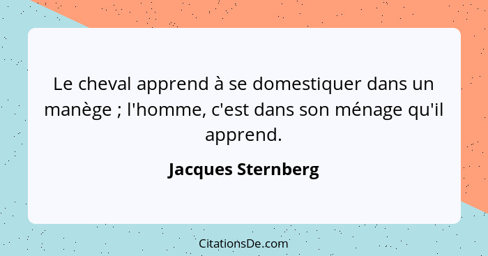 Le cheval apprend à se domestiquer dans un manège ; l'homme, c'est dans son ménage qu'il apprend.... - Jacques Sternberg