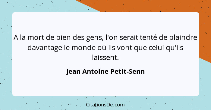 A la mort de bien des gens, l'on serait tenté de plaindre davantage le monde où ils vont que celui qu'ils laissent.... - Jean Antoine Petit-Senn