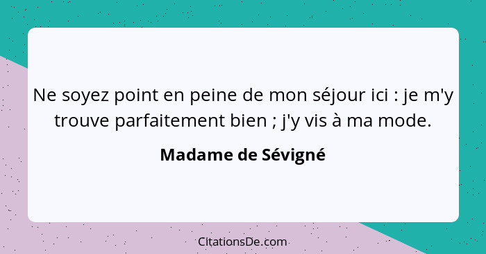 Ne soyez point en peine de mon séjour ici : je m'y trouve parfaitement bien ; j'y vis à ma mode.... - Madame de Sévigné