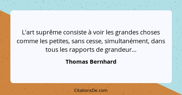 L'art suprême consiste à voir les grandes choses comme les petites, sans cesse, simultanément, dans tous les rapports de grandeur...... - Thomas Bernhard