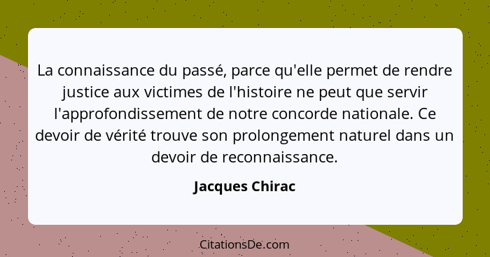 La connaissance du passé, parce qu'elle permet de rendre justice aux victimes de l'histoire ne peut que servir l'approfondissement de... - Jacques Chirac