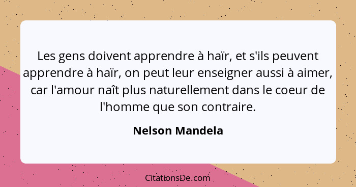 Les gens doivent apprendre à haïr, et s'ils peuvent apprendre à haïr, on peut leur enseigner aussi à aimer, car l'amour naît plus nat... - Nelson Mandela