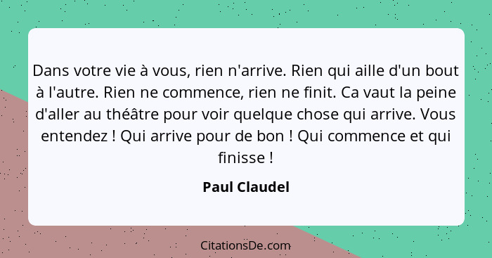 Dans votre vie à vous, rien n'arrive. Rien qui aille d'un bout à l'autre. Rien ne commence, rien ne finit. Ca vaut la peine d'aller au... - Paul Claudel