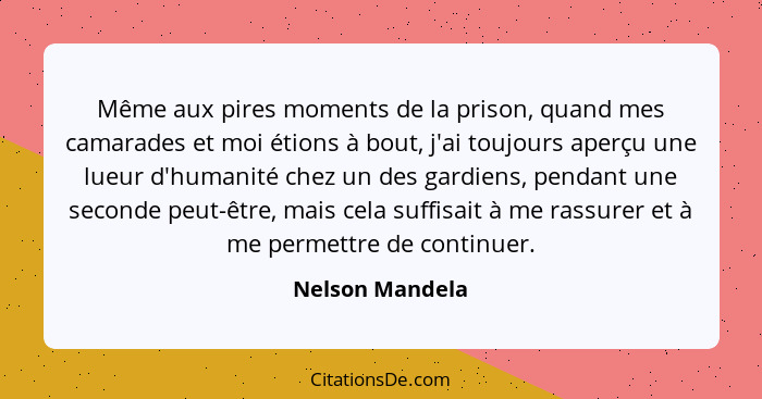 Même aux pires moments de la prison, quand mes camarades et moi étions à bout, j'ai toujours aperçu une lueur d'humanité chez un des... - Nelson Mandela