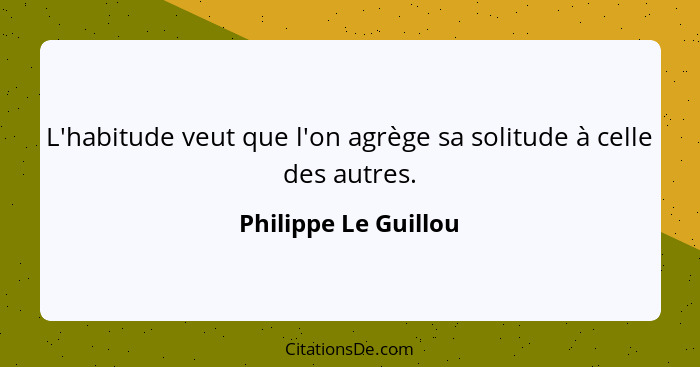 L'habitude veut que l'on agrège sa solitude à celle des autres.... - Philippe Le Guillou