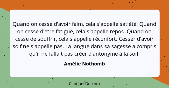 Quand on cesse d'avoir faim, cela s'appelle satiété. Quand on cesse d'être fatigué, cela s'appelle repos. Quand on cesse de souffrir,... - Amélie Nothomb