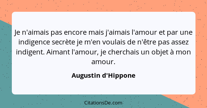 Je n'aimais pas encore mais j'aimais l'amour et par une indigence secrète je m'en voulais de n'être pas assez indigent. Aiman... - Augustin d'Hippone