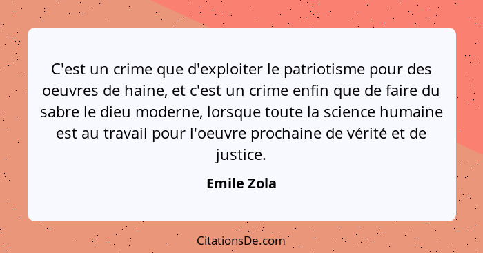 C'est un crime que d'exploiter le patriotisme pour des oeuvres de haine, et c'est un crime enfin que de faire du sabre le dieu moderne, l... - Emile Zola